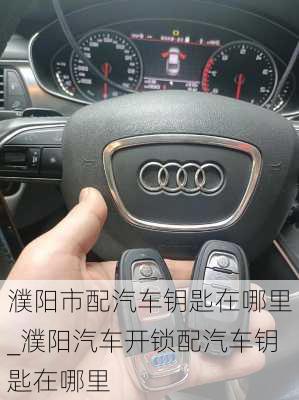 濮陽市配汽車鑰匙在哪里_濮陽汽車開鎖配汽車鑰匙在哪里