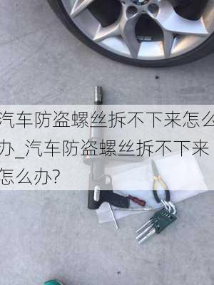 汽車防盜螺絲拆不下來怎么辦_汽車防盜螺絲拆不下來怎么辦?