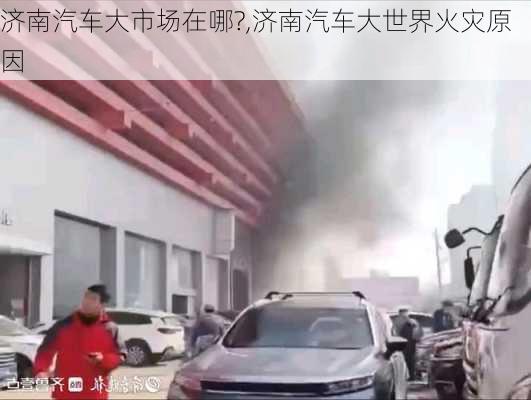 濟南汽車大市場在哪?,濟南汽車大世界火災(zāi)原因