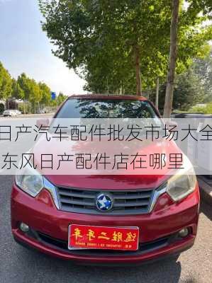 日產(chǎn)汽車配件批發(fā)市場(chǎng)大全,東風(fēng)日產(chǎn)配件店在哪里