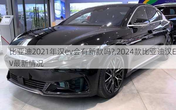 比亞迪2021年漢ev會有新款嗎?,2024款比亞迪漢EV最新情況