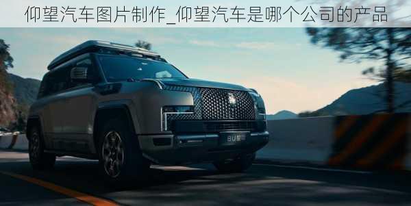 仰望汽車圖片制作_仰望汽車是哪個公司的產(chǎn)品