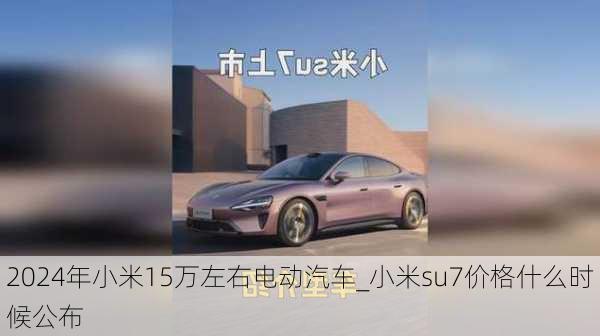 2024年小米15萬左右電動汽車_小米su7價格什么時候公布