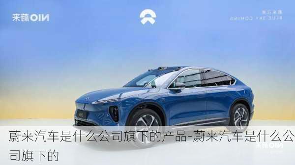 蔚來(lái)汽車是什么公司旗下的產(chǎn)品-蔚來(lái)汽車是什么公司旗下的