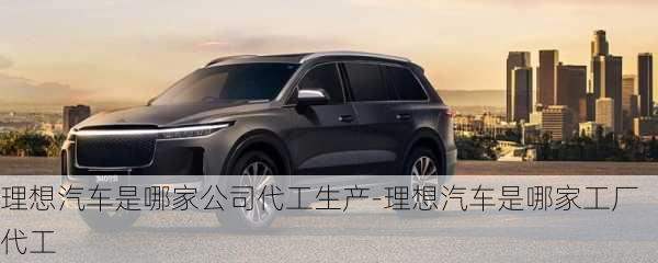 理想汽車是哪家公司代工生產(chǎn)-理想汽車是哪家工廠代工