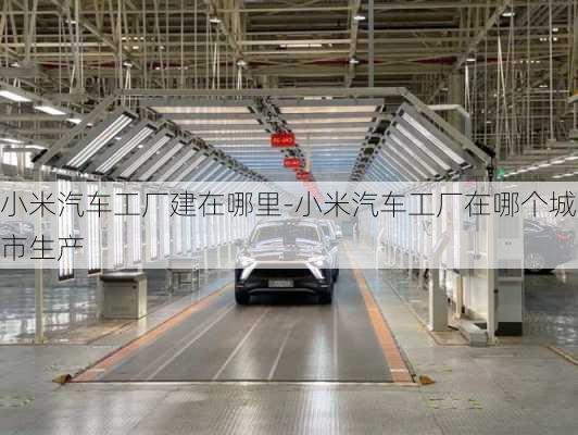 小米汽車工廠建在哪里-小米汽車工廠在哪個城市生產