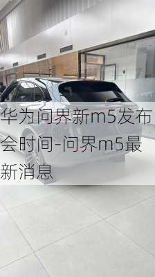 華為問界新m5發(fā)布會(huì)時(shí)間-問界m5最新消息