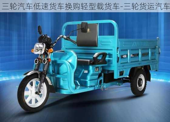 三輪汽車(chē)低速貨車(chē)換購(gòu)輕型載貨車(chē)-三輪貨運(yùn)汽車(chē)