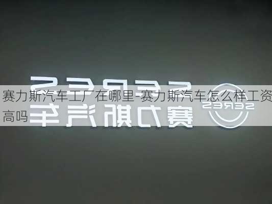 賽力斯汽車工廠在哪里-賽力斯汽車怎么樣工資高嗎