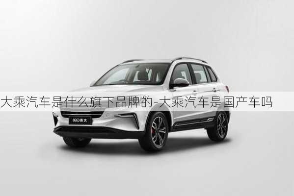 大乘汽車是什么旗下品牌的-大乘汽車是國產(chǎn)車嗎