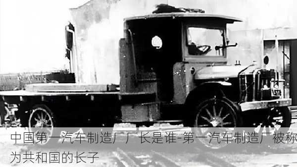 中國第一汽車制造廠廠長是誰-第一汽車制造廠被稱為共和國的長子