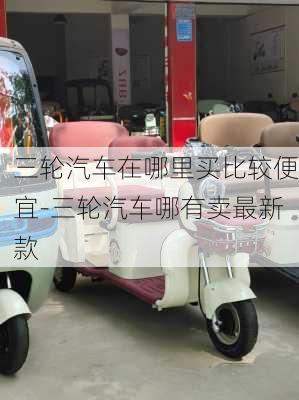 三輪汽車在哪里買比較便宜-三輪汽車哪有賣最新款