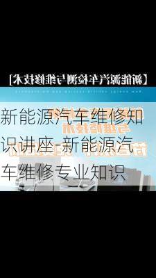 新能源汽車維修知識(shí)講座-新能源汽車維修專業(yè)知識(shí)