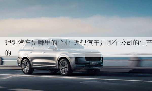 理想汽車是哪里的企業(yè)-理想汽車是哪個公司的生產(chǎn)的