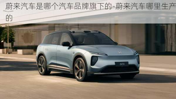 蔚來汽車是哪個汽車品牌旗下的-蔚來汽車哪里生產(chǎn)的