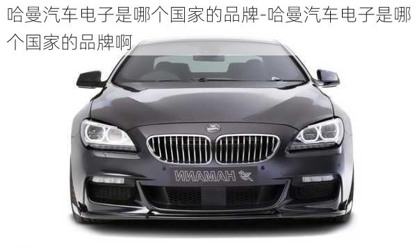 哈曼汽車(chē)電子是哪個(gè)國(guó)家的品牌-哈曼汽車(chē)電子是哪個(gè)國(guó)家的品牌啊