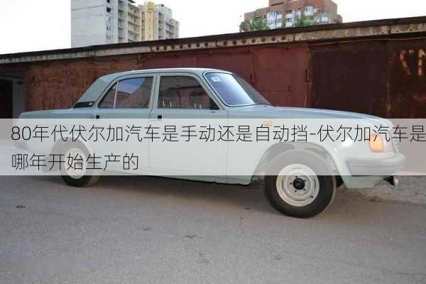 80年代伏爾加汽車是手動還是自動擋-伏爾加汽車是哪年開始生產(chǎn)的