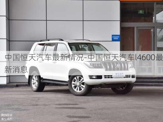 中國(guó)恒天汽車(chē)最新情況-中國(guó)恒天汽車(chē)l4600最新消息