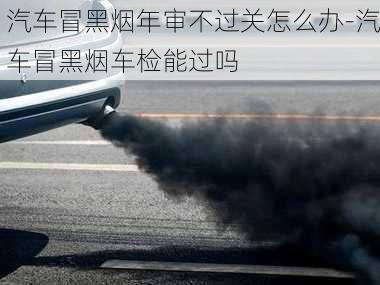 汽車冒黑煙年審不過關怎么辦-汽車冒黑煙車檢能過嗎